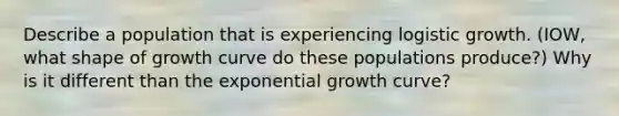 Describe a population that is experiencing logistic growth. (IOW, what shape of growth curve do these populations produce?) Why is it different than the exponential growth curve?