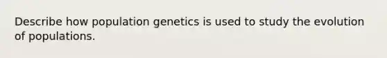 Describe how population genetics is used to study the evolution of populations.