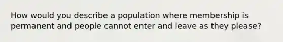 How would you describe a population where membership is permanent and people cannot enter and leave as they please?