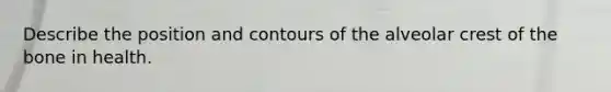 Describe the position and contours of the alveolar crest of the bone in health.