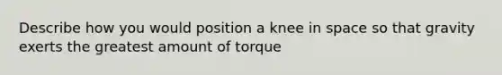 Describe how you would position a knee in space so that gravity exerts the greatest amount of torque