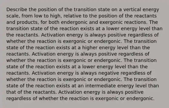 Describe the position of the transition state on a vertical energy scale, from low to high, relative to the position of the reactants and products, for both endergonic and exergonic reactions. The transition state of the reaction exists at a lower energy level than the reactants. Activation energy is always positive regardless of whether the reaction is exergonic or endergonic. The transition state of the reaction exists at a higher energy level than the reactants. Activation energy is always positive regardless of whether the reaction is exergonic or endergonic. The transition state of the reaction exists at a lower energy level than the reactants. Activation energy is always negative regardless of whether the reaction is exergonic or endergonic. The transition state of the reaction exists at an intermediate energy level than that of the reactants. Activation energy is always positive regardless of whether the reaction is exergonic or endergonic.