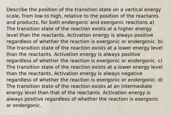 Describe the position of the transition state on a vertical energy scale, from low to high, relative to the position of the reactants and products, for both endergonic and exergonic reactions a) The transition state of the reaction exists at a higher energy level than the reactants. Activation energy is always positive regardless of whether the reaction is exergonic or endergonic. b) The transition state of the reaction exists at a lower energy level than the reactants. Activation energy is always positive regardless of whether the reaction is exergonic or endergonic. c) The transition state of the reaction exists at a lower energy level than the reactants. Activation energy is always negative regardless of whether the reaction is exergonic or endergonic. d) The transition state of the reaction exists at an intermediate energy level than that of the reactants. Activation energy is always positive regardless of whether the reaction is exergonic or endergonic.