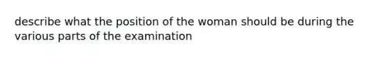 describe what the position of the woman should be during the various parts of the examination