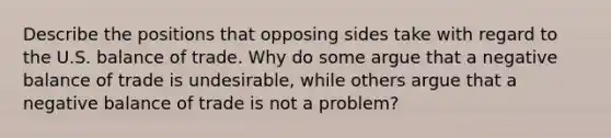 Describe the positions that opposing sides take with regard to the U.S. balance of trade. Why do some argue that a negative balance of trade is undesirable, while others argue that a negative balance of trade is not a problem?