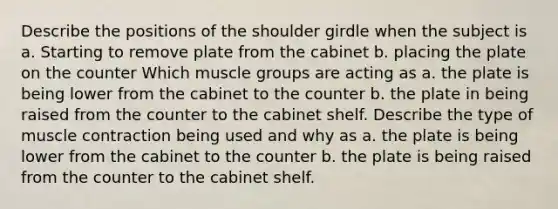 Describe the positions of the shoulder girdle when the subject is a. Starting to remove plate from the cabinet b. placing the plate on the counter Which muscle groups are acting as a. the plate is being lower from the cabinet to the counter b. the plate in being raised from the counter to the cabinet shelf. Describe the type of muscle contraction being used and why as a. the plate is being lower from the cabinet to the counter b. the plate is being raised from the counter to the cabinet shelf.