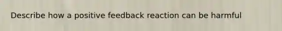 Describe how a positive feedback reaction can be harmful