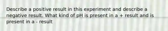 Describe a positive result in this experiment and describe a negative result. What kind of pH is present in a + result and is present in a - result