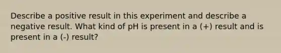 Describe a positive result in this experiment and describe a negative result. What kind of pH is present in a (+) result and is present in a (-) result?