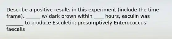 Describe a positive results in this experiment (include the time frame). ______ w/ dark brown within ____ hours, esculin was _______ to produce Esculetin; presumptively Enterococcus faecalis