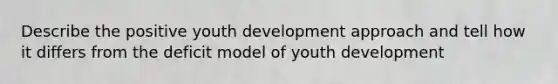 Describe the positive youth development approach and tell how it differs from the deficit model of youth development