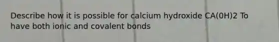 Describe how it is possible for calcium hydroxide CA(0H)2 To have both ionic and <a href='https://www.questionai.com/knowledge/kWply8IKUM-covalent-bonds' class='anchor-knowledge'>covalent bonds</a>