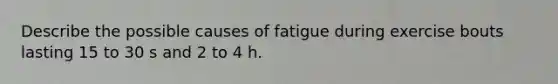 Describe the possible causes of fatigue during exercise bouts lasting 15 to 30 s and 2 to 4 h.