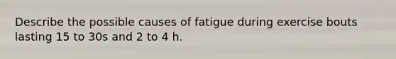 Describe the possible causes of fatigue during exercise bouts lasting 15 to 30s and 2 to 4 h.