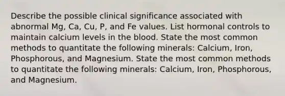 Describe the possible clinical significance associated with abnormal Mg, Ca, Cu, P, and Fe values. List hormonal controls to maintain calcium levels in the blood. State the most common methods to quantitate the following minerals: Calcium, Iron, Phosphorous, and Magnesium. State the most common methods to quantitate the following minerals: Calcium, Iron, Phosphorous, and Magnesium.