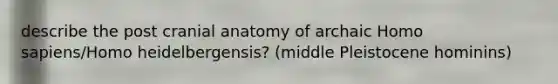 describe the post cranial anatomy of archaic Homo sapiens/Homo heidelbergensis? (middle Pleistocene hominins)