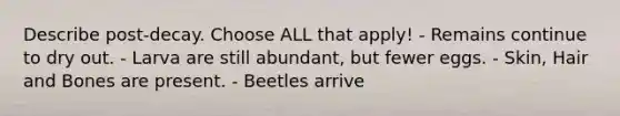Describe post-decay. Choose ALL that apply! - Remains continue to dry out. - Larva are still abundant, but fewer eggs. - Skin, Hair and Bones are present. - Beetles arrive
