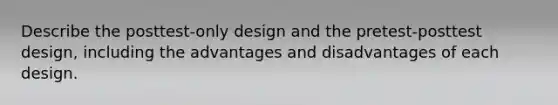 Describe the posttest-only design and the pretest-posttest design, including the advantages and disadvantages of each design.