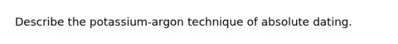 Describe the potassium-argon technique of absolute dating.