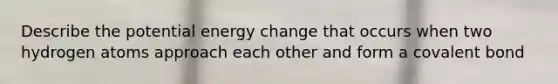 Describe the potential energy change that occurs when two hydrogen atoms approach each other and form a covalent bond