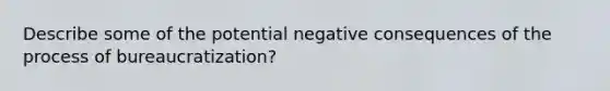 Describe some of the potential negative consequences of the process of bureaucratization?