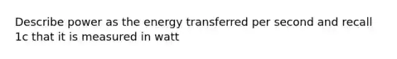 Describe power as the energy transferred per second and recall 1c that it is measured in watt