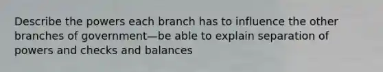 Describe the powers each branch has to influence the other branches of government—be able to explain separation of powers and checks and balances