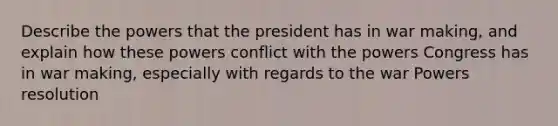 Describe the powers that the president has in war making, and explain how these powers conflict with the powers Congress has in war making, especially with regards to the war Powers resolution