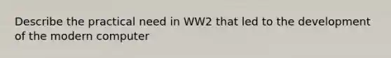 Describe the practical need in WW2 that led to the development of the modern computer