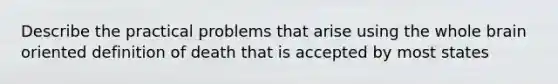 Describe the practical problems that arise using the whole brain oriented definition of death that is accepted by most states