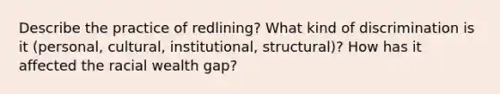 Describe the practice of redlining? What kind of discrimination is it (personal, cultural, institutional, structural)? How has it affected the racial wealth gap?