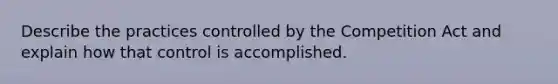 Describe the practices controlled by the Competition Act and explain how that control is accomplished.