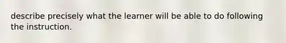 describe precisely what the learner will be able to do following the instruction.