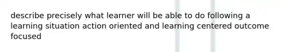 describe precisely what learner will be able to do following a learning situation action oriented and learning centered outcome focused