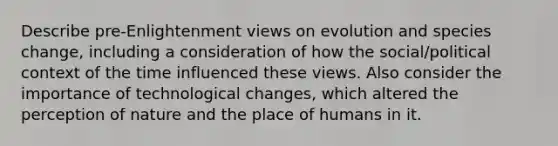 Describe pre-Enlightenment views on evolution and species change, including a consideration of how the social/political context of the time influenced these views. Also consider the importance of technological changes, which altered the perception of nature and the place of humans in it.