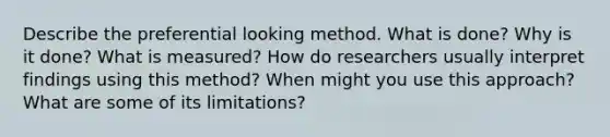 Describe the preferential looking method. What is done? Why is it done? What is measured? How do researchers usually interpret findings using this method? When might you use this approach? What are some of its limitations?