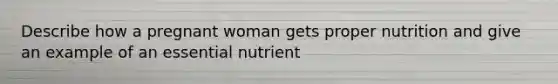 Describe how a pregnant woman gets proper nutrition and give an example of an essential nutrient