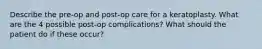 Describe the pre-op and post-op care for a keratoplasty. What are the 4 possible post-op complications? What should the patient do if these occur?