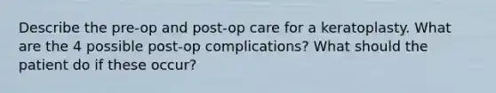 Describe the pre-op and post-op care for a keratoplasty. What are the 4 possible post-op complications? What should the patient do if these occur?