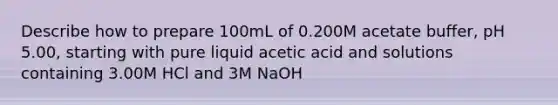 Describe how to prepare 100mL of 0.200M acetate buffer, pH 5.00, starting with pure liquid acetic acid and solutions containing 3.00M HCl and 3M NaOH