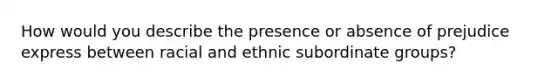 How would you describe the presence or absence of prejudice express between racial and ethnic subordinate groups?