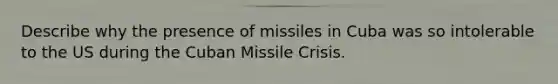 Describe why the presence of missiles in Cuba was so intolerable to the US during the Cuban Missile Crisis.