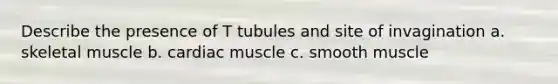 Describe the presence of T tubules and site of invagination a. skeletal muscle b. cardiac muscle c. smooth muscle