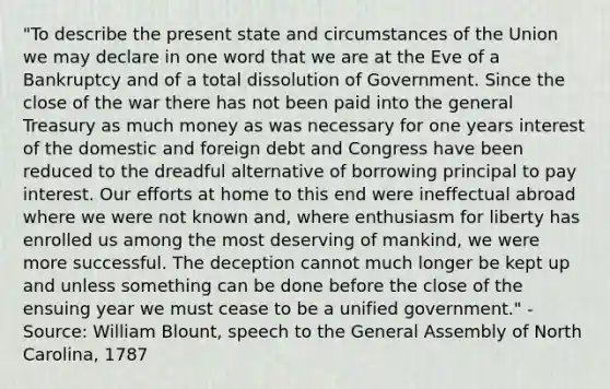 "To describe the present state and circumstances of the Union we may declare in one word that we are at the Eve of a Bankruptcy and of a total dissolution of Government. Since the close of the war there has not been paid into the general Treasury as much money as was necessary for one years interest of the domestic and foreign debt and Congress have been reduced to the dreadful alternative of borrowing principal to pay interest. Our efforts at home to this end were ineffectual abroad where we were not known and, where enthusiasm for liberty has enrolled us among the most deserving of mankind, we were more successful. The deception cannot much longer be kept up and unless something can be done before the close of the ensuing year we must cease to be a unified government." -Source: William Blount, speech to the General Assembly of North Carolina, 1787