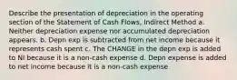 Describe the presentation of depreciation in the operating section of the Statement of Cash Flows, Indirect Method a. Neither depreciation expense nor accumulated depreciation appears. b. Depn exp is subtracted from net income because it represents cash spent c. The CHANGE in the depn exp is added to NI because it is a non-cash expense d. Depn expense is added to net income because it is a non-cash expense