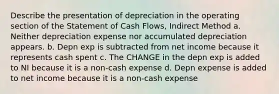 Describe the presentation of depreciation in the operating section of the Statement of Cash Flows, Indirect Method a. Neither depreciation expense nor accumulated depreciation appears. b. Depn exp is subtracted from net income because it represents cash spent c. The CHANGE in the depn exp is added to NI because it is a non-cash expense d. Depn expense is added to net income because it is a non-cash expense