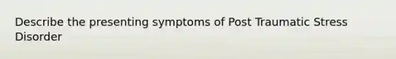 Describe the presenting symptoms of Post Traumatic Stress Disorder