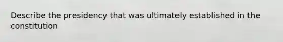Describe the presidency that was ultimately established in the constitution
