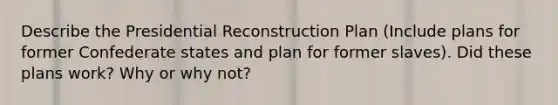 Describe the Presidential Reconstruction Plan (Include plans for former Confederate states and plan for former slaves). Did these plans work? Why or why not?