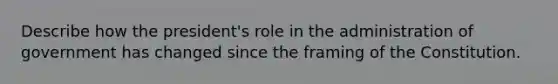 Describe how the president's role in the administration of government has changed since the framing of the Constitution.